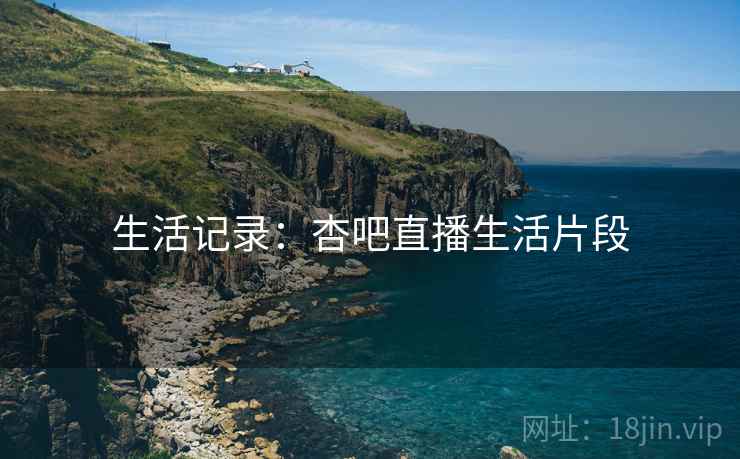 生活记录：杏吧直播生活片段