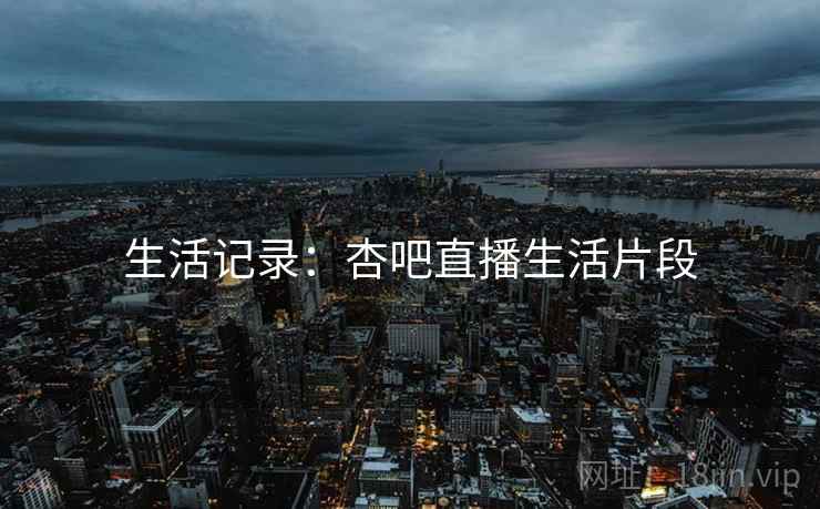 生活记录：杏吧直播生活片段